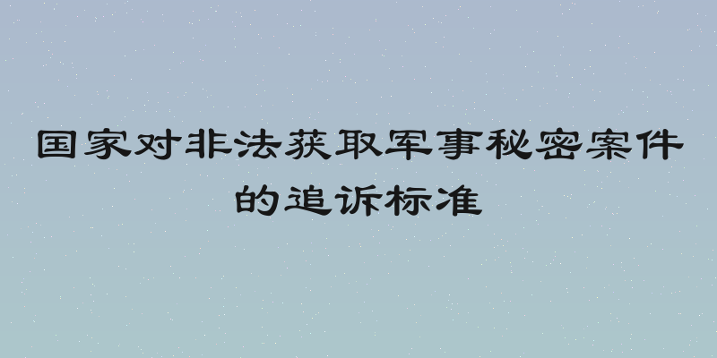 国家对非法获取军事秘密案件的追诉标准