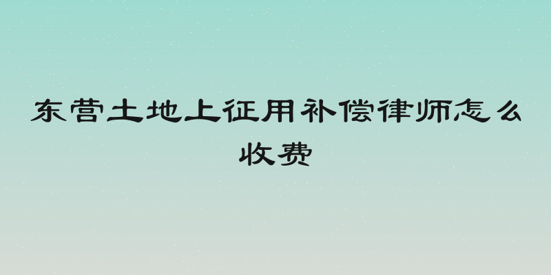 东营土地上征用补偿律师怎么收费