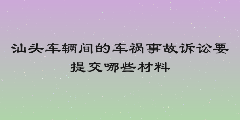 汕头车辆间的车祸事故诉讼要提交哪些材料