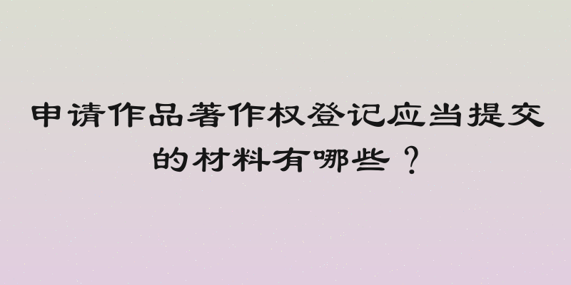 申请作品著作权登记应当提交的材料有哪些？