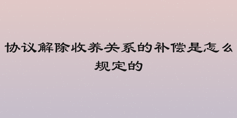 协议解除收养关系的补偿是怎么规定的