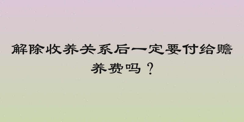 解除收养关系后一定要付给赡养费吗？