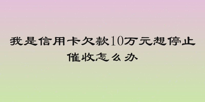 我是信用卡欠款10万元想停止催收怎么办