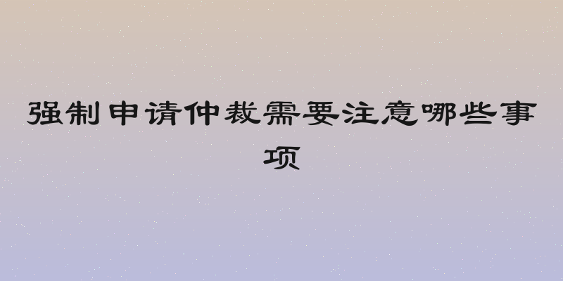 强制申请仲裁需要注意哪些事项