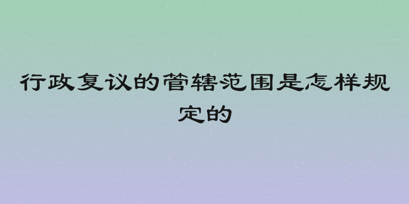 行政复议的管辖范围是怎样规定的
