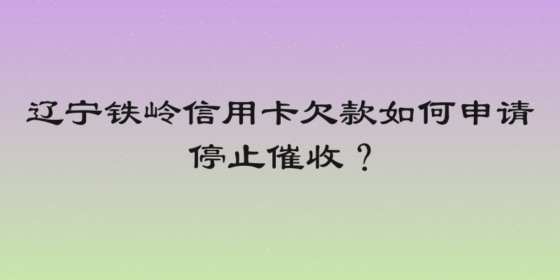 辽宁铁岭信用卡欠款如何申请停止催收？