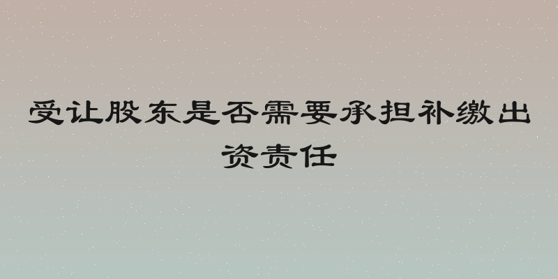 受让股东是否需要承担补缴出资责任