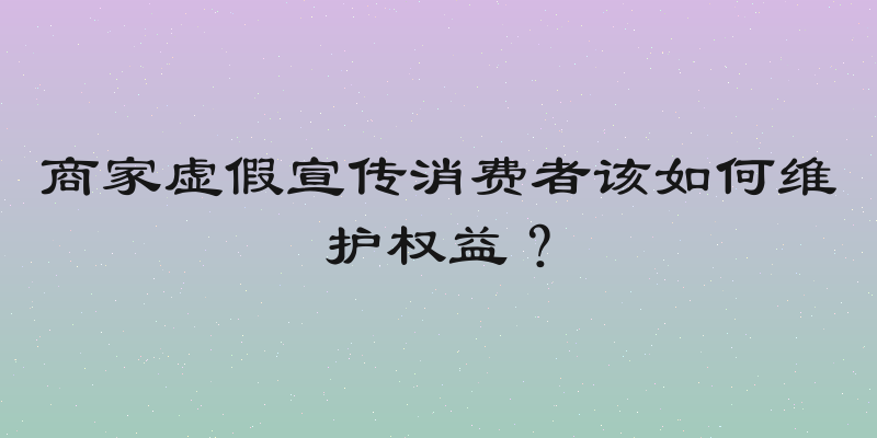 商家虚假宣传消费者该如何维护权益？