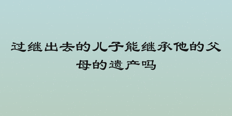 过继出去的儿子能继承他的父母的遗产吗