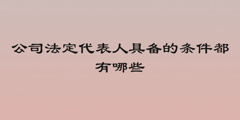 公司法定代表人具备的条件都有哪些