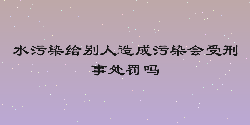水污染给别人造成污染会受刑事处罚吗