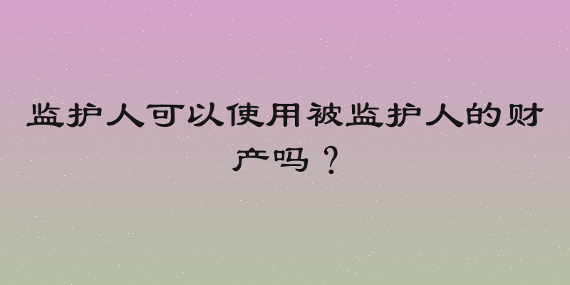 监护人可以使用被监护人的财产吗？