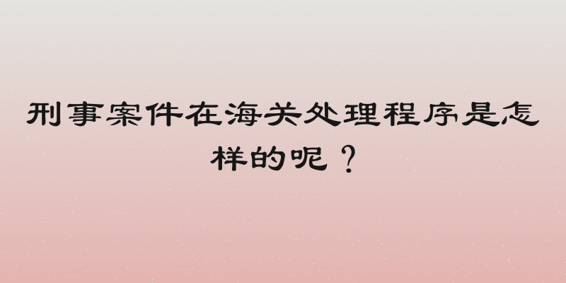 刑事案件在海关处理程序是怎样的呢？