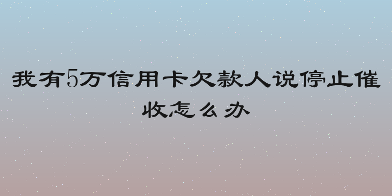 我有5万信用卡欠款人说停止催收怎么办