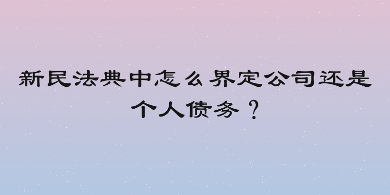新民法典中怎么界定公司还是个人债务？
