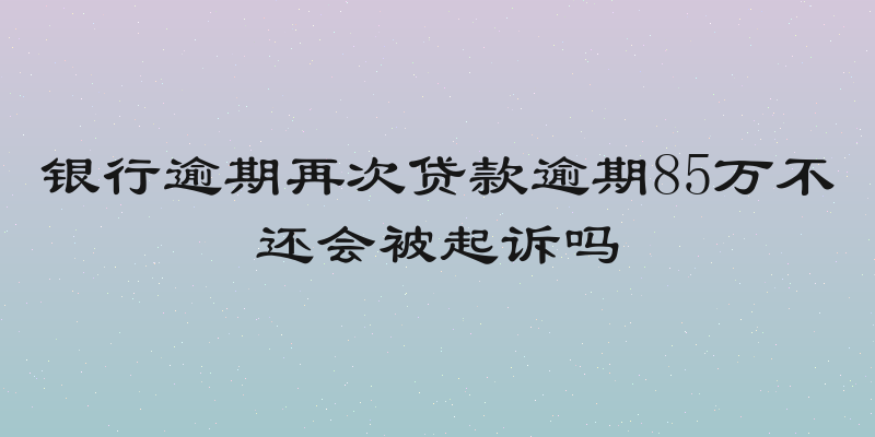 银行逾期再次贷款逾期85万不还会被起诉吗