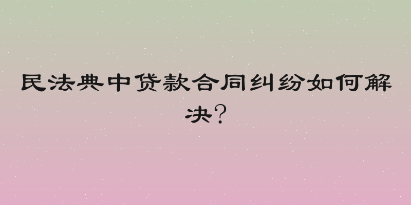 民法典中贷款合同纠纷如何解决?