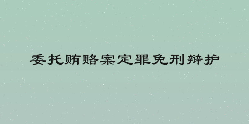 委托贿赂案定罪免刑辩护