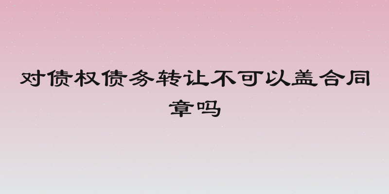 对债权债务转让不可以盖合同章吗