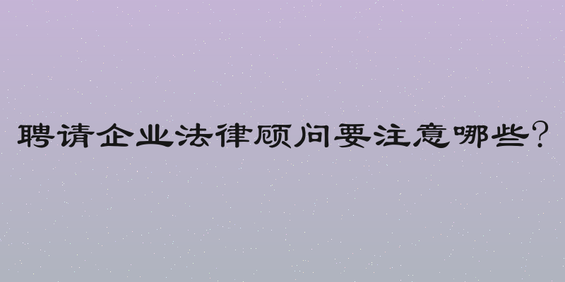 聘请企业法律顾问要注意哪些?