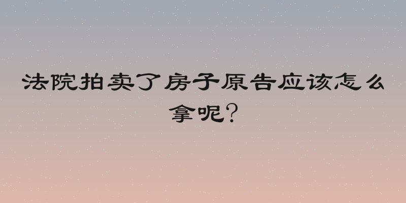 法院拍卖了房子原告应该怎么拿呢?