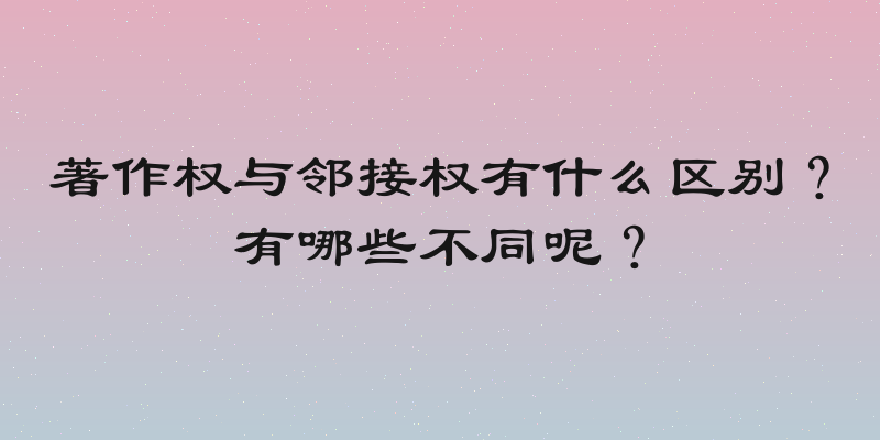 著作权与邻接权有什么区别？有哪些不同呢？