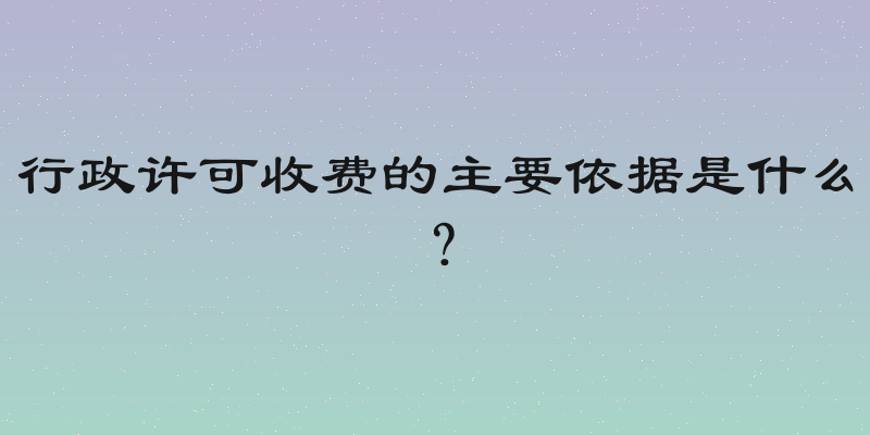 行政许可收费的主要依据是什么？
