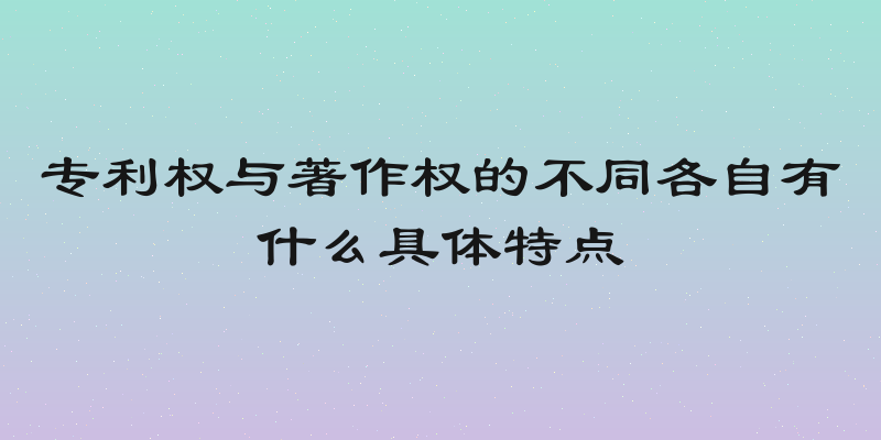 专利权与著作权的不同各自有什么具体特点