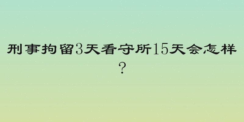 刑事拘留3天看守所15天会怎样?