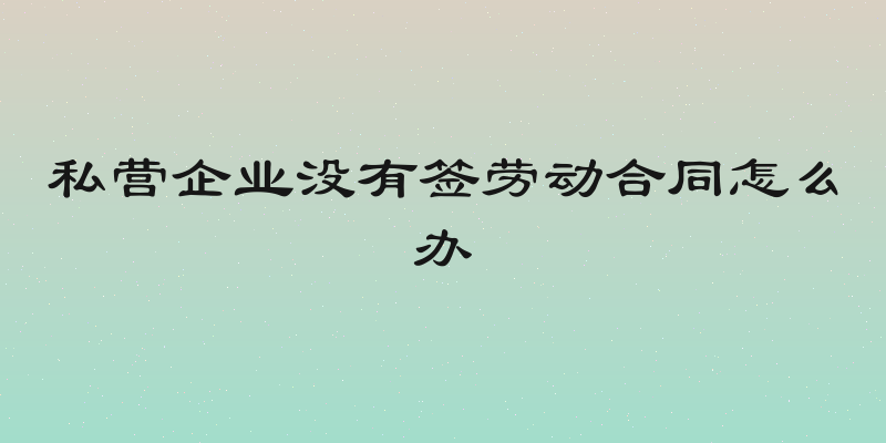 私营企业没有签劳动合同怎么办
