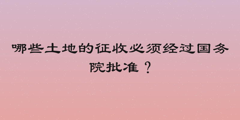 哪些土地的征收必须经过国务院批准？