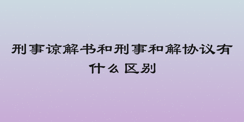 刑事谅解书和刑事和解协议有什么区别