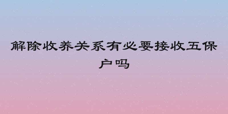 解除收养关系有必要接收五保户吗