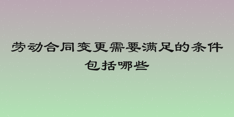 劳动合同变更需要满足的条件包括哪些