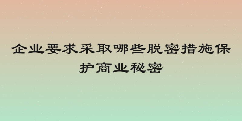 企业要求采取哪些脱密措施保护商业秘密