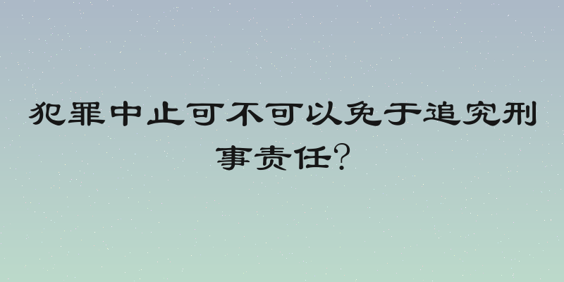 犯罪中止可不可以免于追究刑事责任?