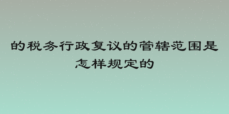 的税务行政复议的管辖范围是怎样规定的