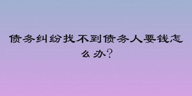 债务纠纷找不到债务人要钱怎么办?