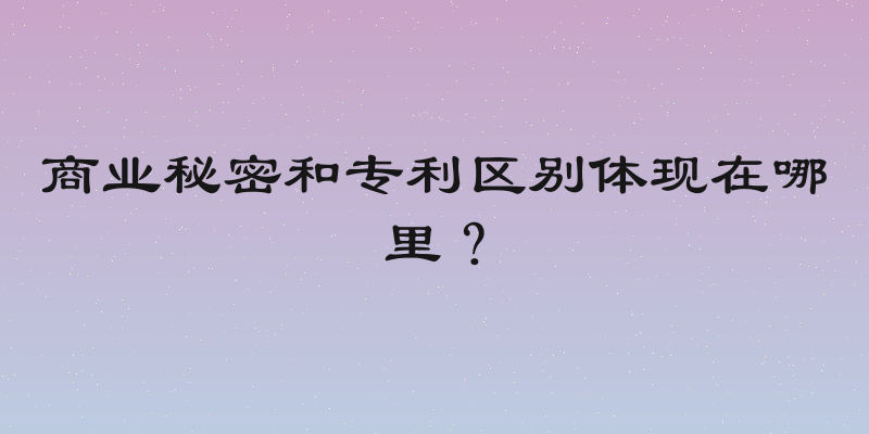 商业秘密和专利区别体现在哪里？