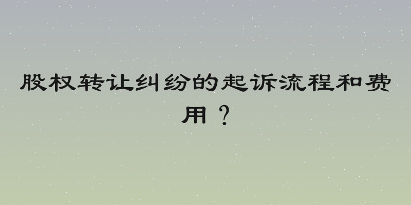 股权转让纠纷的起诉流程和费用？