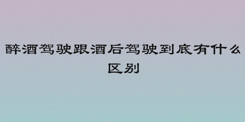 醉酒驾驶跟酒后驾驶到底有什么区别