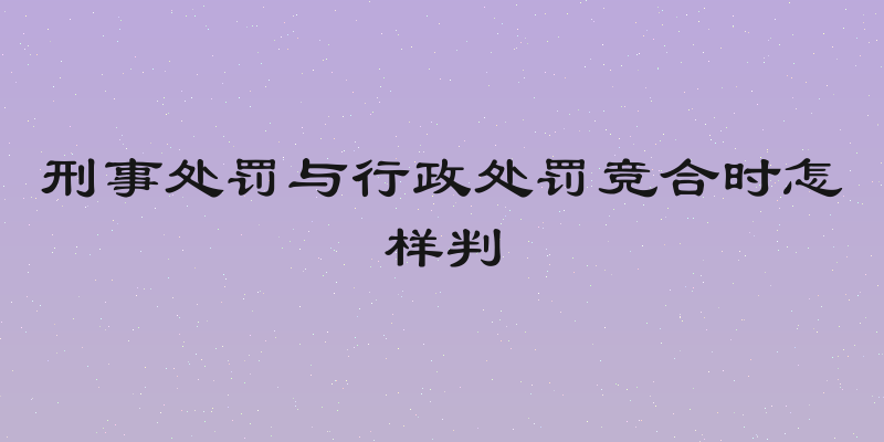 刑事处罚与行政处罚竞合时怎样判