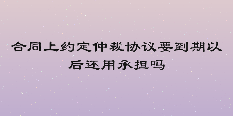 合同上约定仲裁协议要到期以后还用承担吗