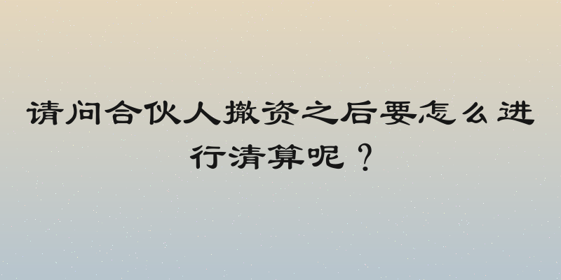 请问合伙人撤资之后要怎么进行清算呢？