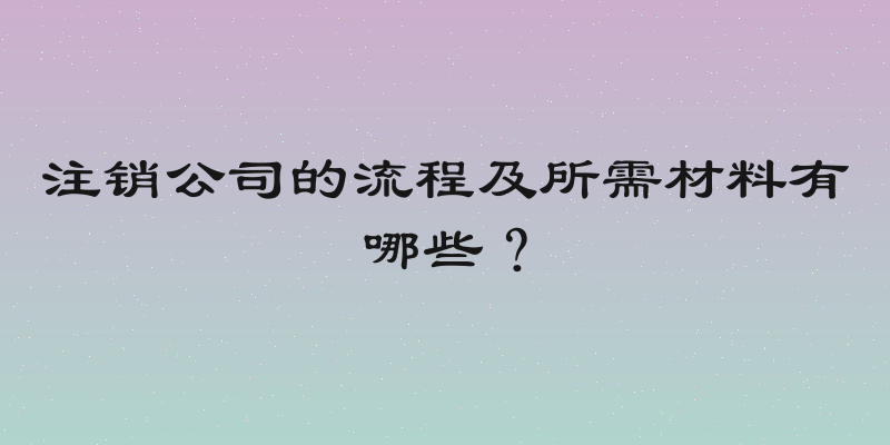 注销公司的流程及所需材料有哪些？