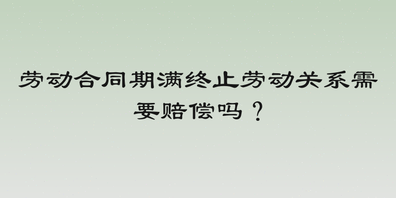 劳动合同期满终止劳动关系需要赔偿吗？