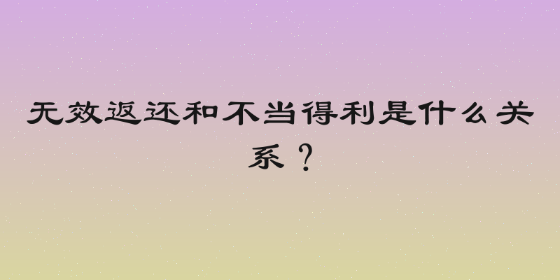 无效返还和不当得利是什么关系？