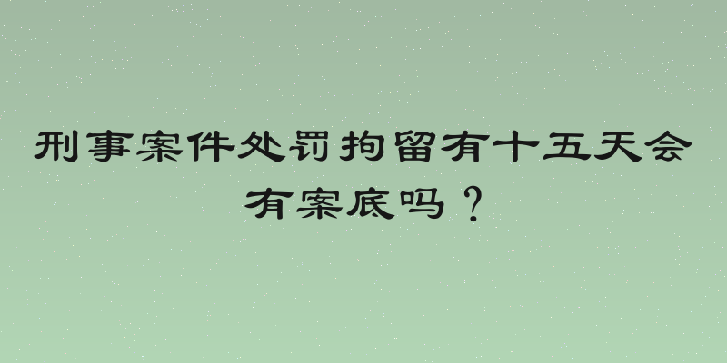 刑事案件处罚拘留有十五天会有案底吗？
