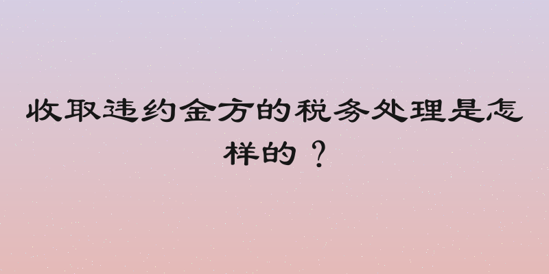 收取违约金方的税务处理是怎样的？