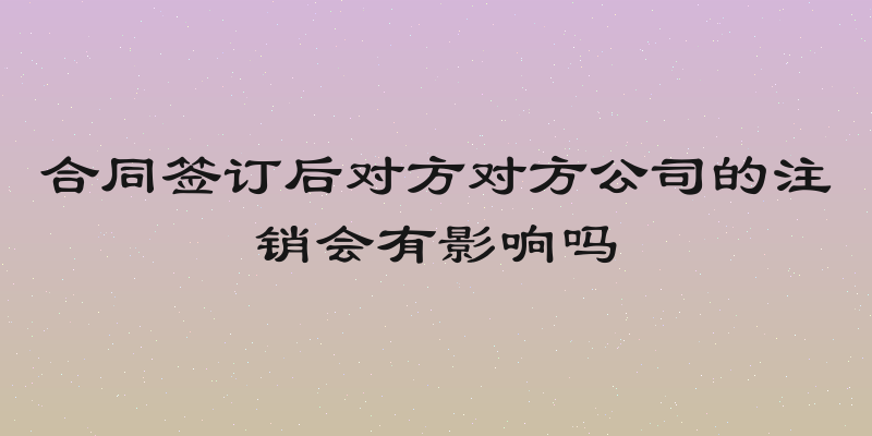 合同签订后对方对方公司的注销会有影响吗